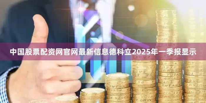 中国股票配资网官网最新信息德科立2025年一季报显示