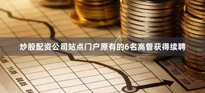 炒股配资公司站点门户原有的6名高管获得续聘