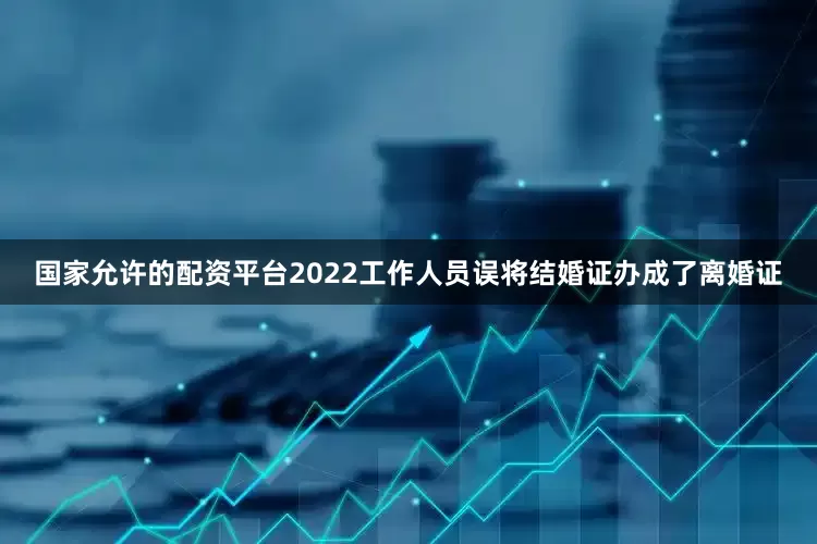国家允许的配资平台2022工作人员误将结婚证办成了离婚证