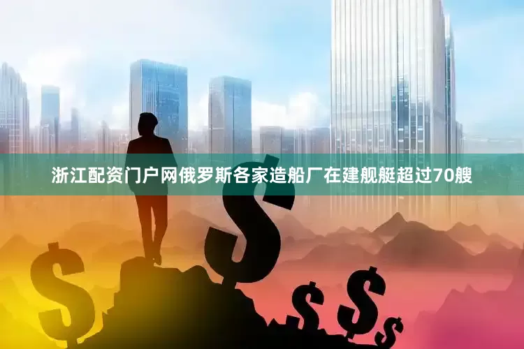 浙江配资门户网俄罗斯各家造船厂在建舰艇超过70艘