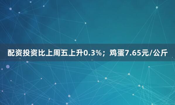 配资投资比上周五上升0.3%；鸡蛋7.65元/公斤