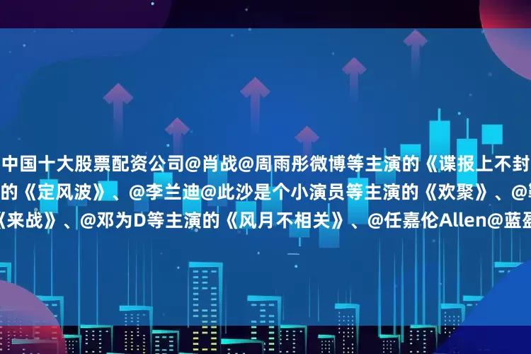 中国十大股票配资公司@肖战@周雨彤微博等主演的《谍报上不封顶》、@王星越@向涵之等主演的《定风波》、@李兰迪@此沙是个小演员等主演的《欢聚》、@鞠婧祎、@张云龙mmc《来战》、@邓为D等主演的《风月不相关》、@任嘉伦Allen@蓝盈莹Lyric等主演的《风与潮》、@许凯soso@田曦薇等主演的《子夜归》、@谭松韵seven@Mr_刘学义等主演的《兰香如故》、@李现ing@李一桐Q等主演的《长风起》