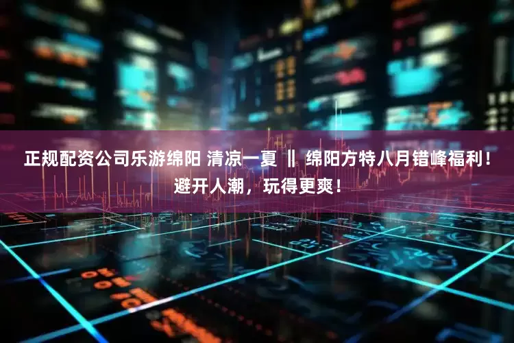 正规配资公司乐游绵阳 清凉一夏 ‖ 绵阳方特八月错峰福利！避开人潮，玩得更爽！