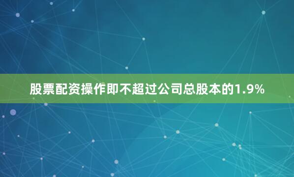 股票配资操作即不超过公司总股本的1.9%